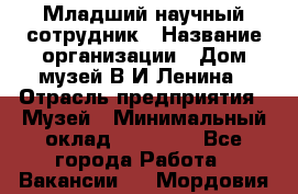 Младший научный сотрудник › Название организации ­ Дом-музей В.И.Ленина › Отрасль предприятия ­ Музей › Минимальный оклад ­ 10 000 - Все города Работа » Вакансии   . Мордовия респ.